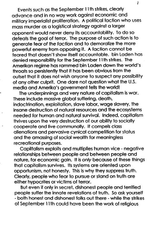 Events such as the Seplember 111h strikes, clearly advance and in no way work againsi economic and military imperialist proliferation. A polifical faction who uses mass murder as a logistical stralegy against a larger opponent would never deny ils accountabiity. To do so defeats the goal of teror. The purpose of such acfion is to generate fear of the faction and to demoralize the more powerful enemy from opposing it. A faclion cannot be feared that doesn’t show ifself accountable. bin Laden has denied responsibilily for the September 11th strikes. The Amerikan regime has rammed bin Laden down the world’s throats so persistently that it has been obvious from the outset that it does nol wish anyone 1o suspect any possibility of any other culprit. One dare nof question what the U.S. media and Amerika’s govermnment fells the world! The underpinnings and very nalure of capilalism is war. These include massive global suffering, death, indoctrination, exploitation, slave labor, wage slavery, the insane destruction of natural resources and the ecosystems needed for human and natural survival. Indeed, capitalism thrives upon the very destruction of our ability o socially cooperate and live communally. It compels class alienafions and pervasive cynical competifion for status and the amassing of social wealth for meaningless recreational purposes. Capiltalism exploils and mulliplies human vice - negafive relationships between people and between people and nalure, for economic gain. Itis only because of these things that capilalism survives. Ifs systems are orienfed upon opportunism, not honesty. This is why they suppress truth. Clearly, people who fear lo pursue or stand on iruth are either hypociites or victims of ferror. But even if only in secret, dishones! people and lerified people suffer the innate revelations of fruth. So ask yourself - both honest and dishonest folks out there - while the strikes of Seplember 11th could have been the work of religious